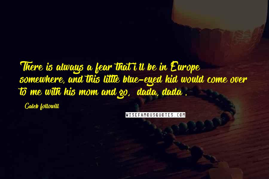Caleb Followill Quotes: There is always a fear that i'll be in Europe somewhere, and this little blue-eyed kid would come over to me with his mom and go, "dada, dada".