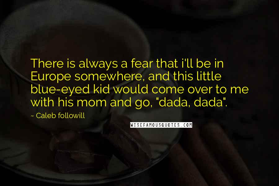 Caleb Followill Quotes: There is always a fear that i'll be in Europe somewhere, and this little blue-eyed kid would come over to me with his mom and go, "dada, dada".