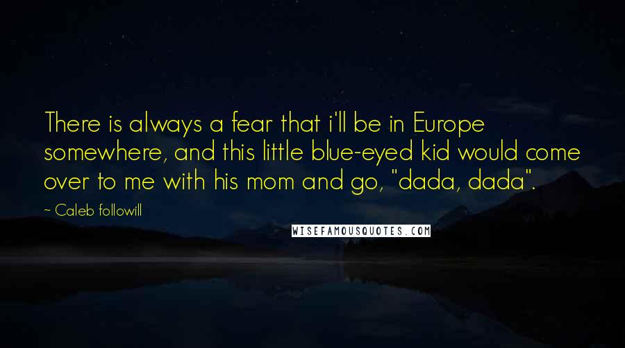 Caleb Followill Quotes: There is always a fear that i'll be in Europe somewhere, and this little blue-eyed kid would come over to me with his mom and go, "dada, dada".