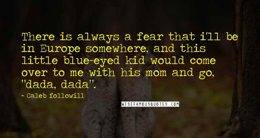 Caleb Followill Quotes: There is always a fear that i'll be in Europe somewhere, and this little blue-eyed kid would come over to me with his mom and go, "dada, dada".