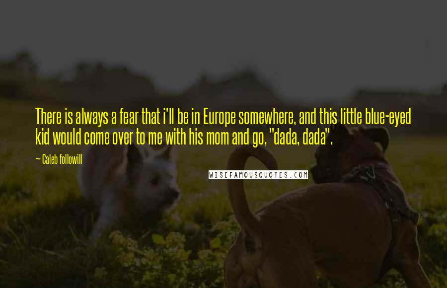 Caleb Followill Quotes: There is always a fear that i'll be in Europe somewhere, and this little blue-eyed kid would come over to me with his mom and go, "dada, dada".