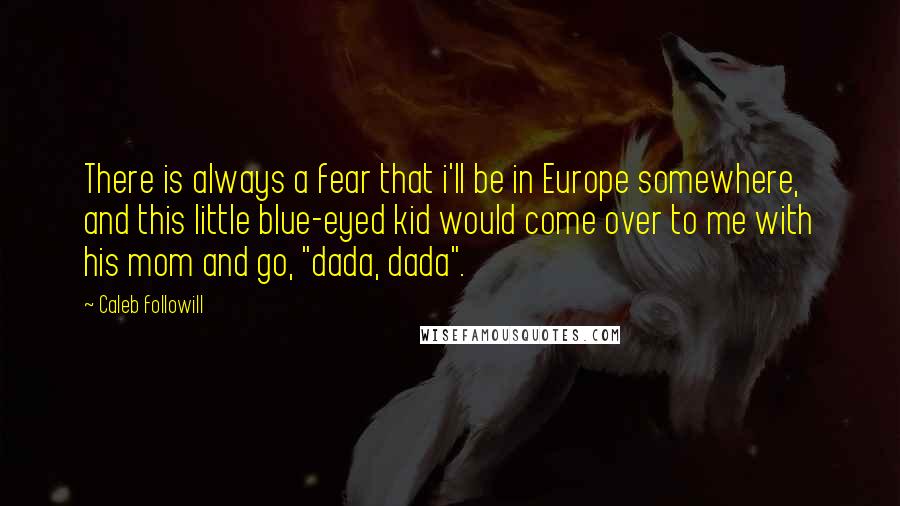 Caleb Followill Quotes: There is always a fear that i'll be in Europe somewhere, and this little blue-eyed kid would come over to me with his mom and go, "dada, dada".