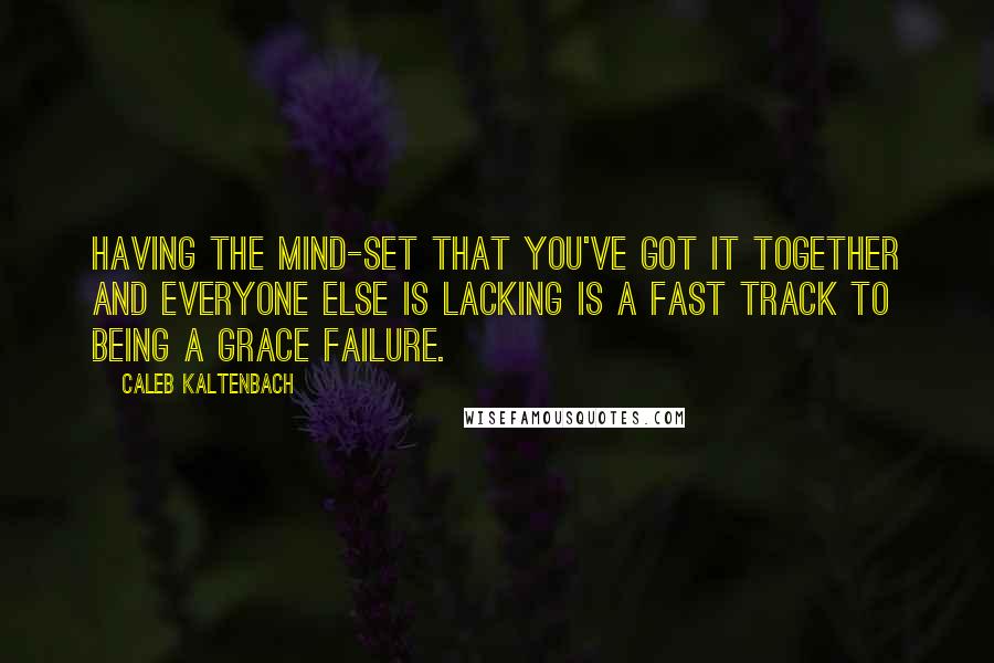 Caleb Kaltenbach Quotes: Having the mind-set that you've got it together and everyone else is lacking is a fast track to being a grace failure.