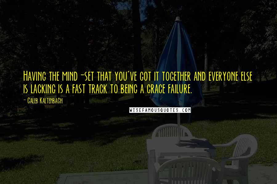 Caleb Kaltenbach Quotes: Having the mind-set that you've got it together and everyone else is lacking is a fast track to being a grace failure.