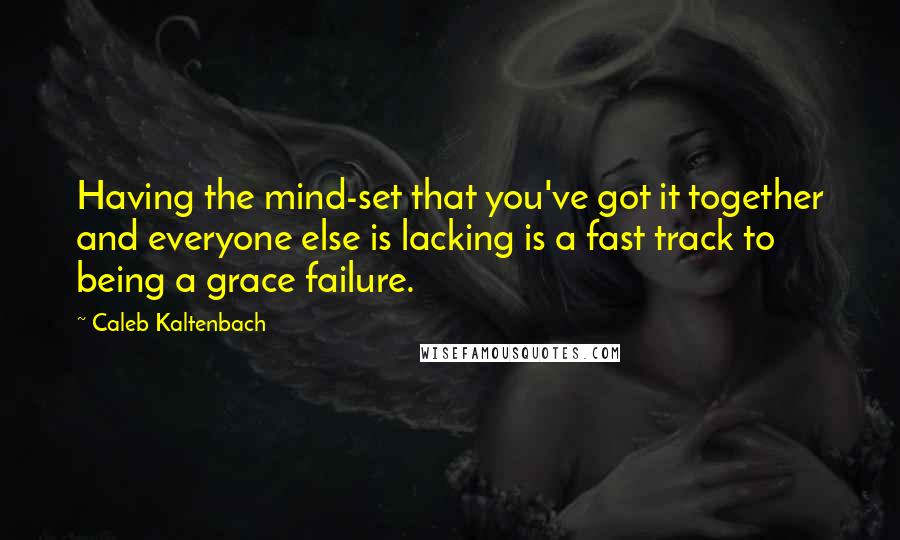 Caleb Kaltenbach Quotes: Having the mind-set that you've got it together and everyone else is lacking is a fast track to being a grace failure.