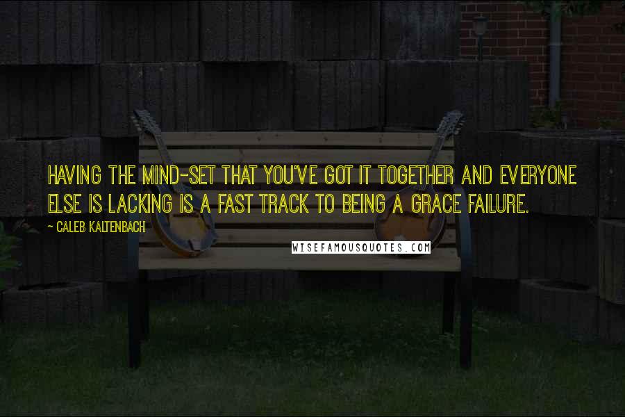 Caleb Kaltenbach Quotes: Having the mind-set that you've got it together and everyone else is lacking is a fast track to being a grace failure.