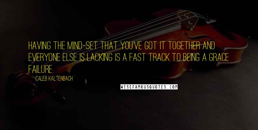 Caleb Kaltenbach Quotes: Having the mind-set that you've got it together and everyone else is lacking is a fast track to being a grace failure.