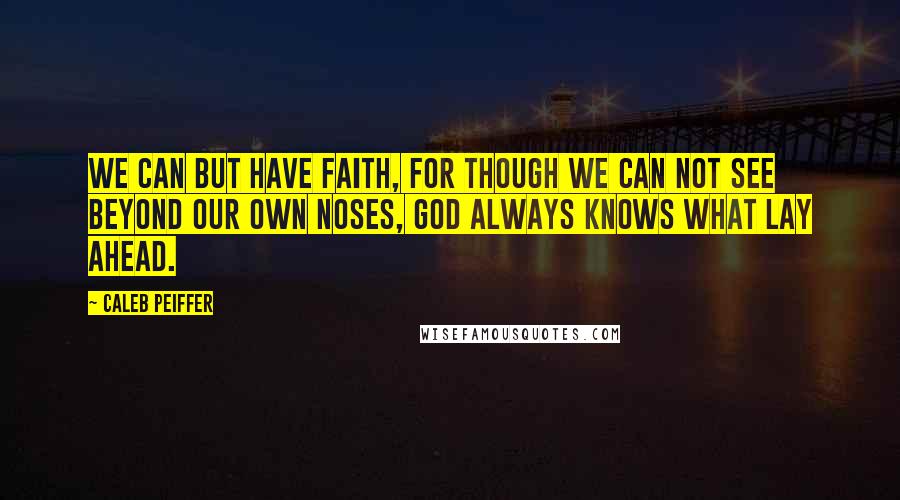 Caleb Peiffer Quotes: We can but have Faith, for though we can not see beyond our own noses, God always knows what lay ahead.