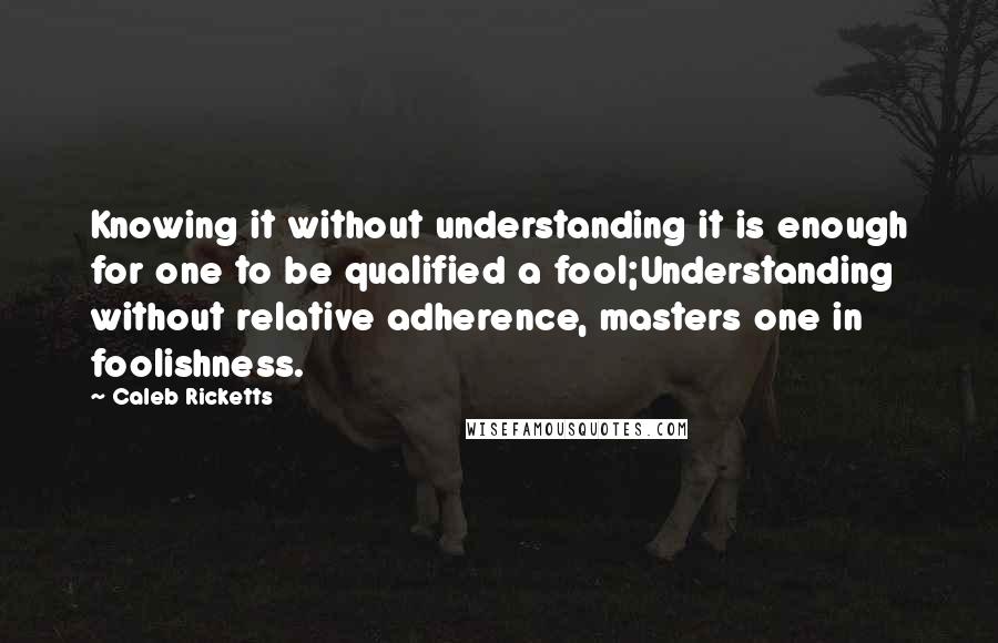 Caleb Ricketts Quotes: Knowing it without understanding it is enough for one to be qualified a fool;Understanding without relative adherence, masters one in foolishness.