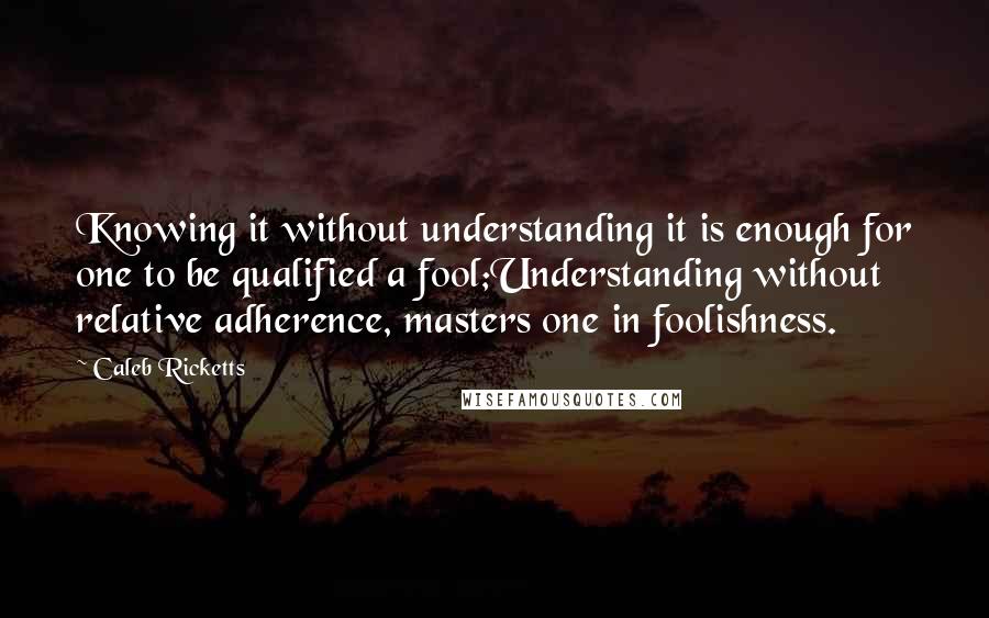 Caleb Ricketts Quotes: Knowing it without understanding it is enough for one to be qualified a fool;Understanding without relative adherence, masters one in foolishness.