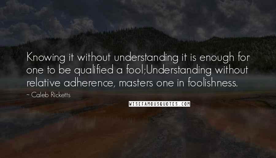 Caleb Ricketts Quotes: Knowing it without understanding it is enough for one to be qualified a fool;Understanding without relative adherence, masters one in foolishness.