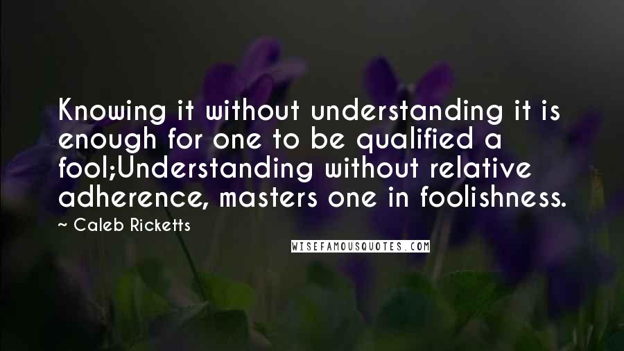 Caleb Ricketts Quotes: Knowing it without understanding it is enough for one to be qualified a fool;Understanding without relative adherence, masters one in foolishness.