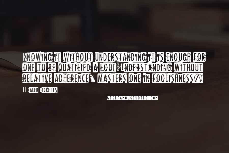 Caleb Ricketts Quotes: Knowing it without understanding it is enough for one to be qualified a fool;Understanding without relative adherence, masters one in foolishness.