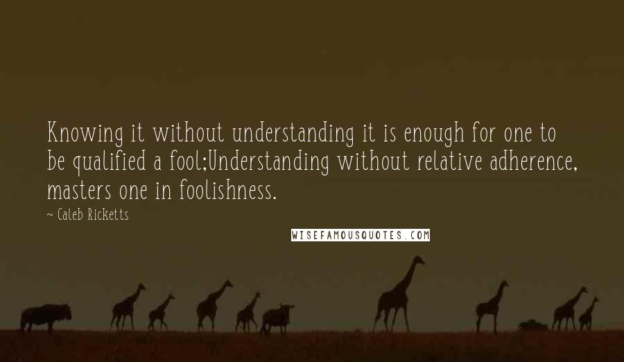 Caleb Ricketts Quotes: Knowing it without understanding it is enough for one to be qualified a fool;Understanding without relative adherence, masters one in foolishness.