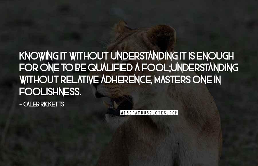 Caleb Ricketts Quotes: Knowing it without understanding it is enough for one to be qualified a fool;Understanding without relative adherence, masters one in foolishness.