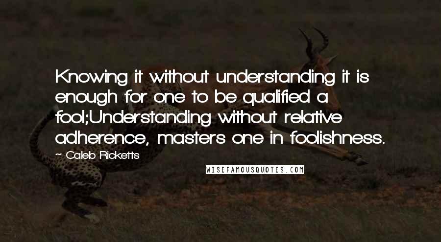 Caleb Ricketts Quotes: Knowing it without understanding it is enough for one to be qualified a fool;Understanding without relative adherence, masters one in foolishness.