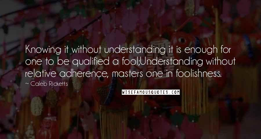 Caleb Ricketts Quotes: Knowing it without understanding it is enough for one to be qualified a fool;Understanding without relative adherence, masters one in foolishness.