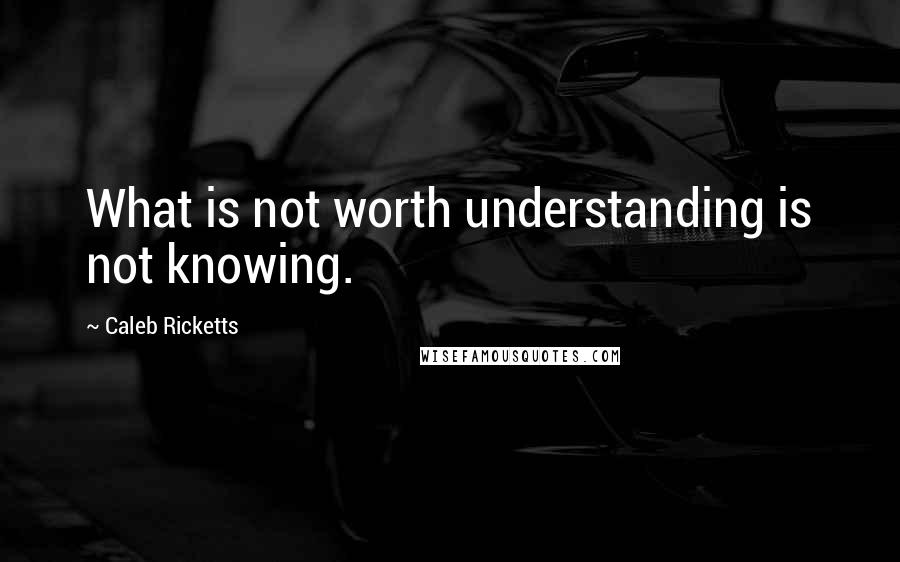 Caleb Ricketts Quotes: What is not worth understanding is not knowing.