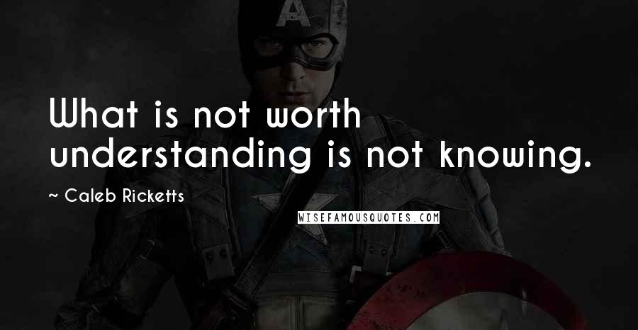 Caleb Ricketts Quotes: What is not worth understanding is not knowing.