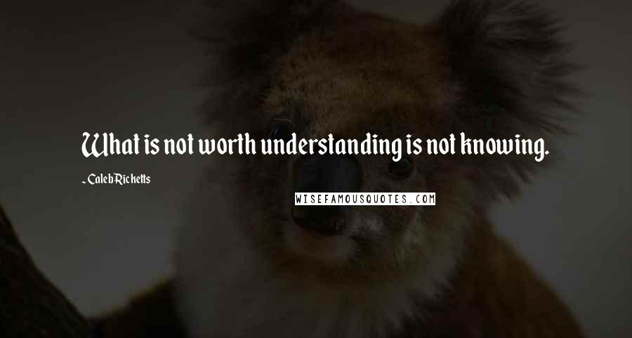 Caleb Ricketts Quotes: What is not worth understanding is not knowing.