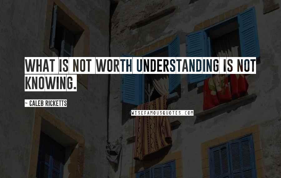 Caleb Ricketts Quotes: What is not worth understanding is not knowing.