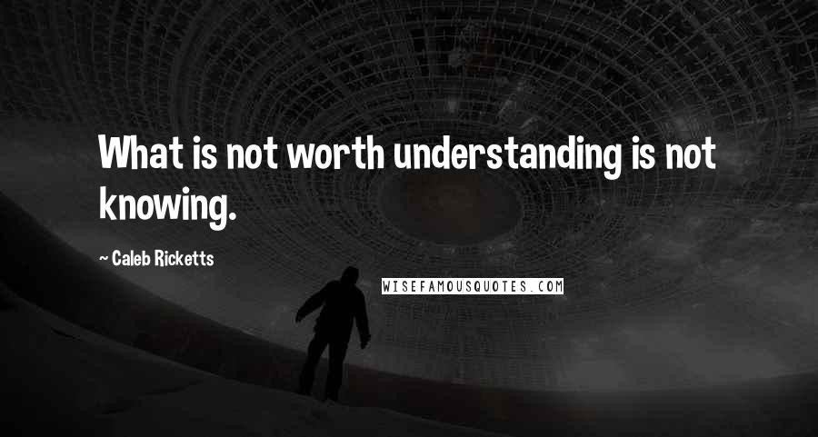 Caleb Ricketts Quotes: What is not worth understanding is not knowing.