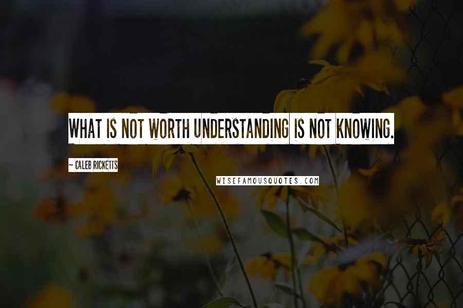 Caleb Ricketts Quotes: What is not worth understanding is not knowing.