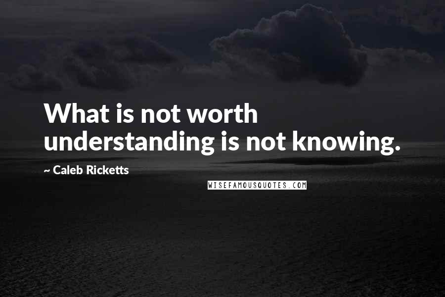 Caleb Ricketts Quotes: What is not worth understanding is not knowing.