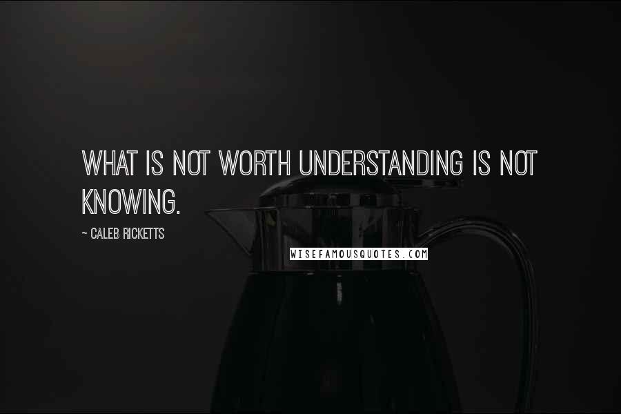 Caleb Ricketts Quotes: What is not worth understanding is not knowing.