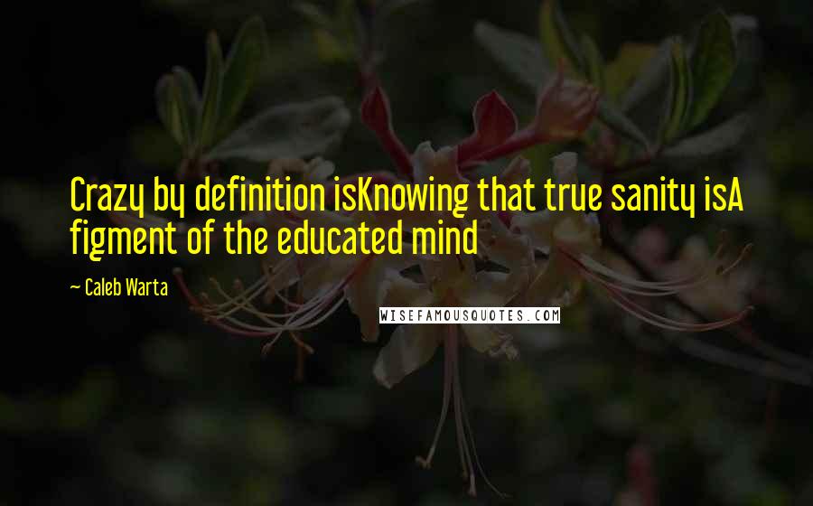 Caleb Warta Quotes: Crazy by definition isKnowing that true sanity isA figment of the educated mind