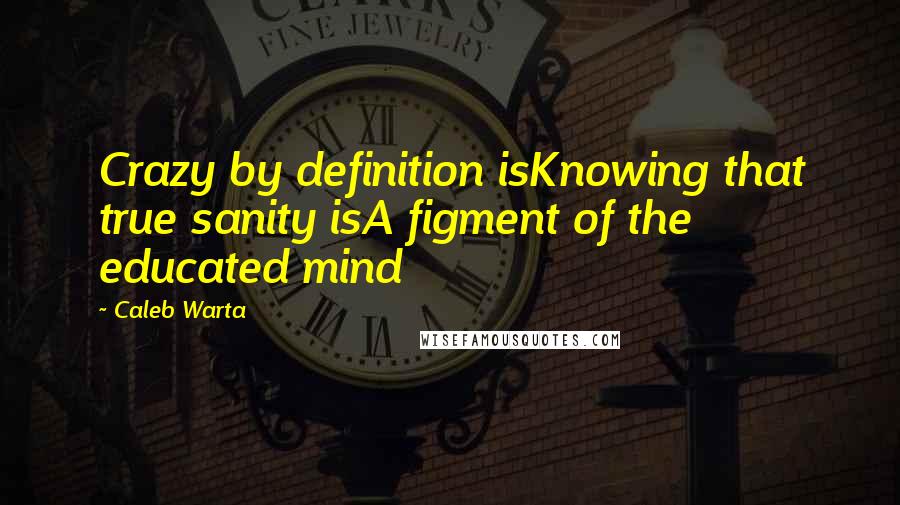 Caleb Warta Quotes: Crazy by definition isKnowing that true sanity isA figment of the educated mind