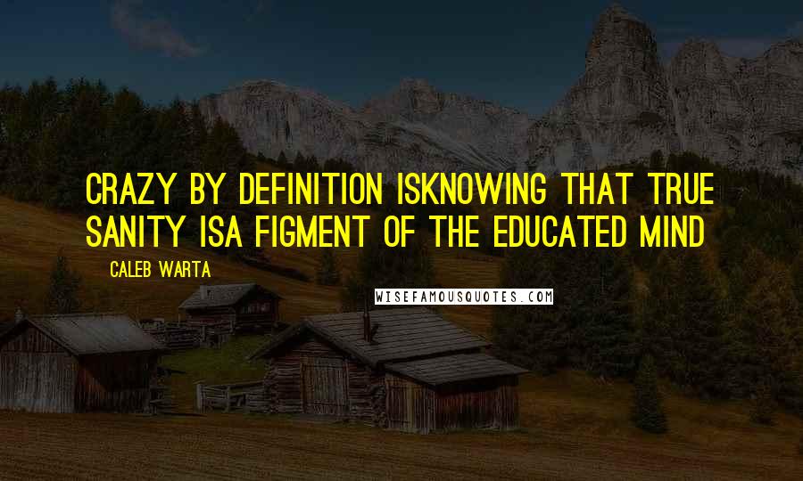 Caleb Warta Quotes: Crazy by definition isKnowing that true sanity isA figment of the educated mind