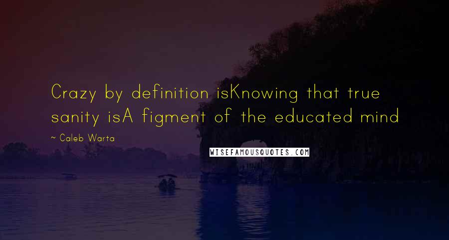 Caleb Warta Quotes: Crazy by definition isKnowing that true sanity isA figment of the educated mind
