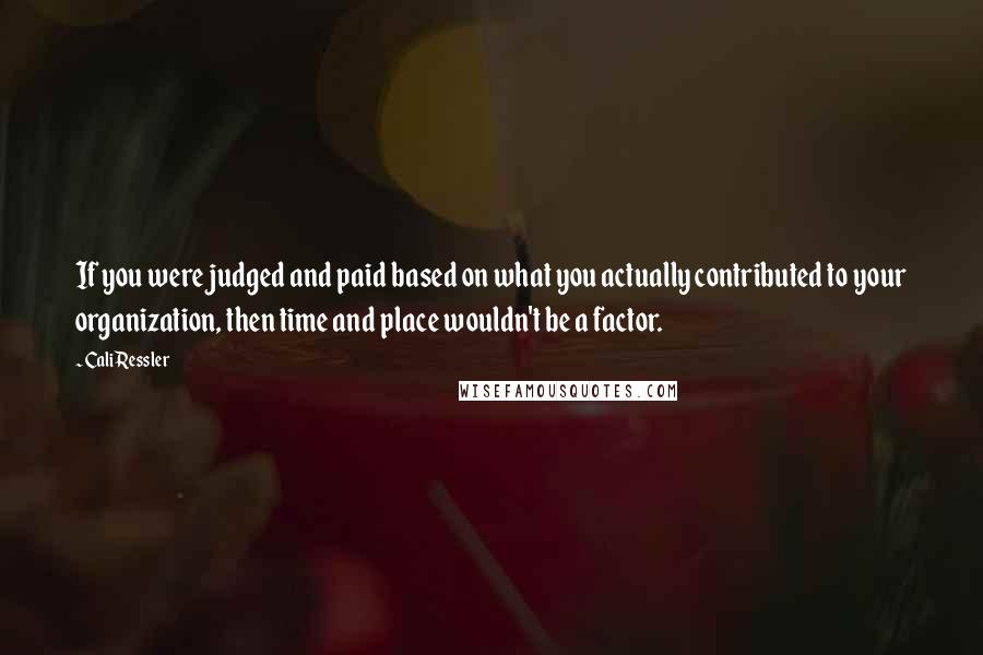 Cali Ressler Quotes: If you were judged and paid based on what you actually contributed to your organization, then time and place wouldn't be a factor.