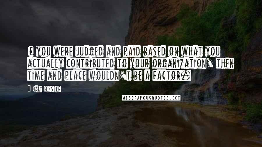 Cali Ressler Quotes: If you were judged and paid based on what you actually contributed to your organization, then time and place wouldn't be a factor.