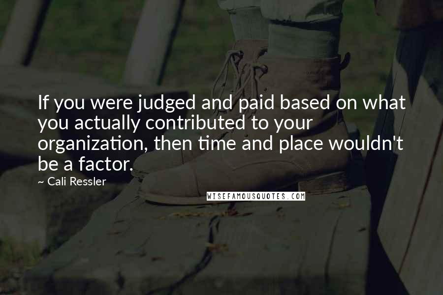 Cali Ressler Quotes: If you were judged and paid based on what you actually contributed to your organization, then time and place wouldn't be a factor.