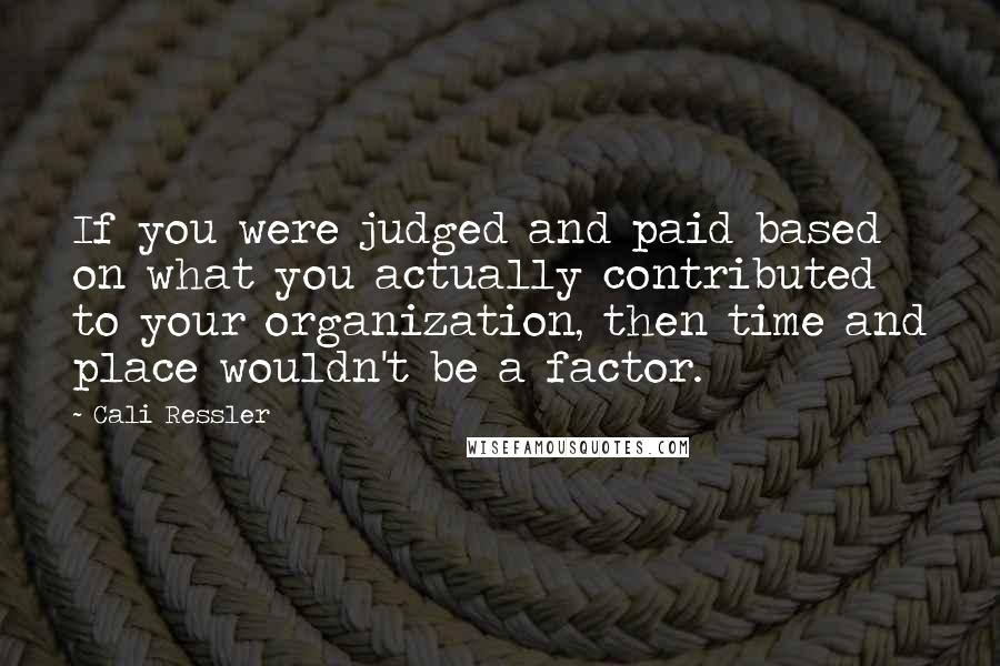 Cali Ressler Quotes: If you were judged and paid based on what you actually contributed to your organization, then time and place wouldn't be a factor.