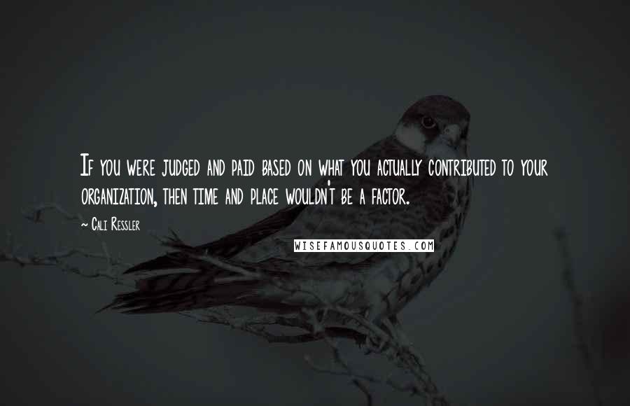 Cali Ressler Quotes: If you were judged and paid based on what you actually contributed to your organization, then time and place wouldn't be a factor.