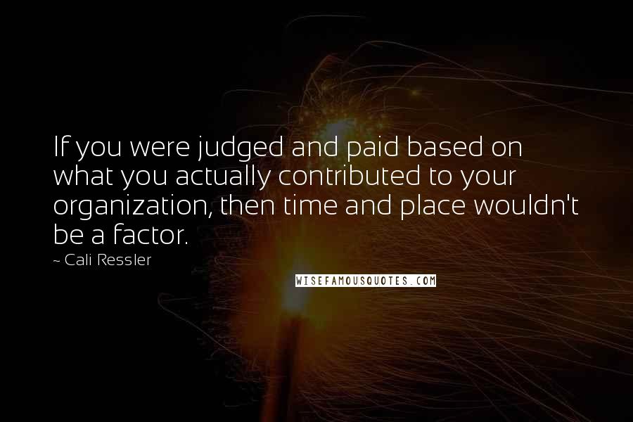 Cali Ressler Quotes: If you were judged and paid based on what you actually contributed to your organization, then time and place wouldn't be a factor.