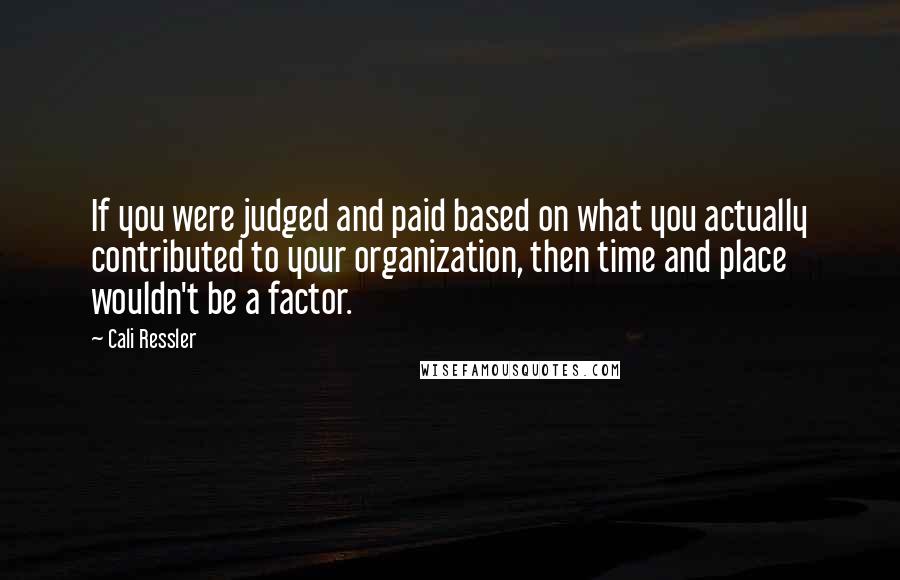 Cali Ressler Quotes: If you were judged and paid based on what you actually contributed to your organization, then time and place wouldn't be a factor.