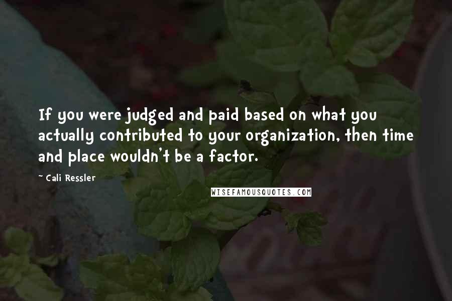 Cali Ressler Quotes: If you were judged and paid based on what you actually contributed to your organization, then time and place wouldn't be a factor.