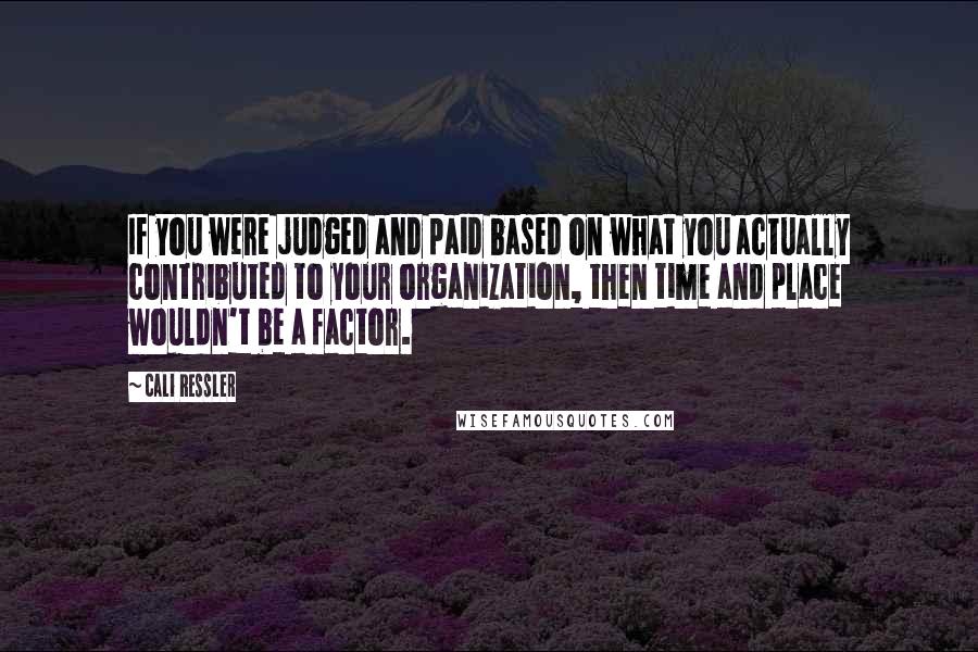 Cali Ressler Quotes: If you were judged and paid based on what you actually contributed to your organization, then time and place wouldn't be a factor.