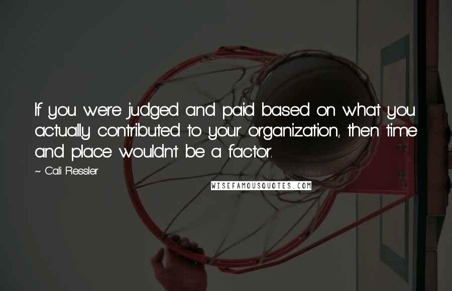 Cali Ressler Quotes: If you were judged and paid based on what you actually contributed to your organization, then time and place wouldn't be a factor.