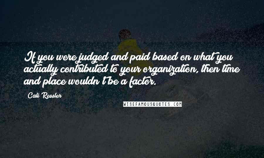 Cali Ressler Quotes: If you were judged and paid based on what you actually contributed to your organization, then time and place wouldn't be a factor.