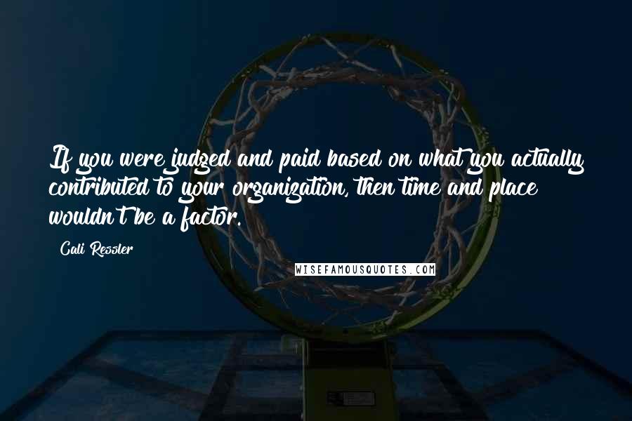 Cali Ressler Quotes: If you were judged and paid based on what you actually contributed to your organization, then time and place wouldn't be a factor.