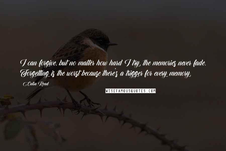 Calia Read Quotes: I can forgive, but no matter how hard I try, the memories never fade. Forgetting is the worst because there's a trigger for every memory.