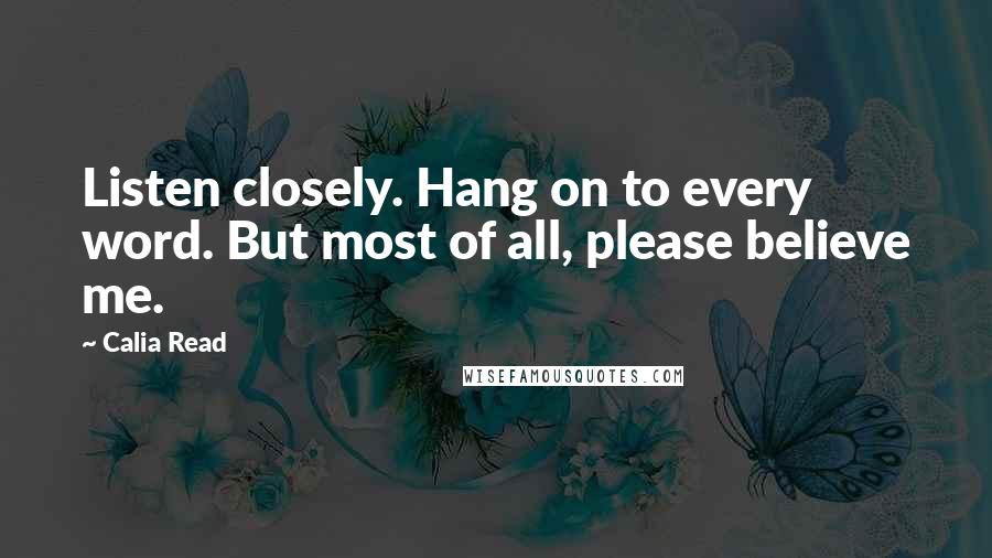 Calia Read Quotes: Listen closely. Hang on to every word. But most of all, please believe me.