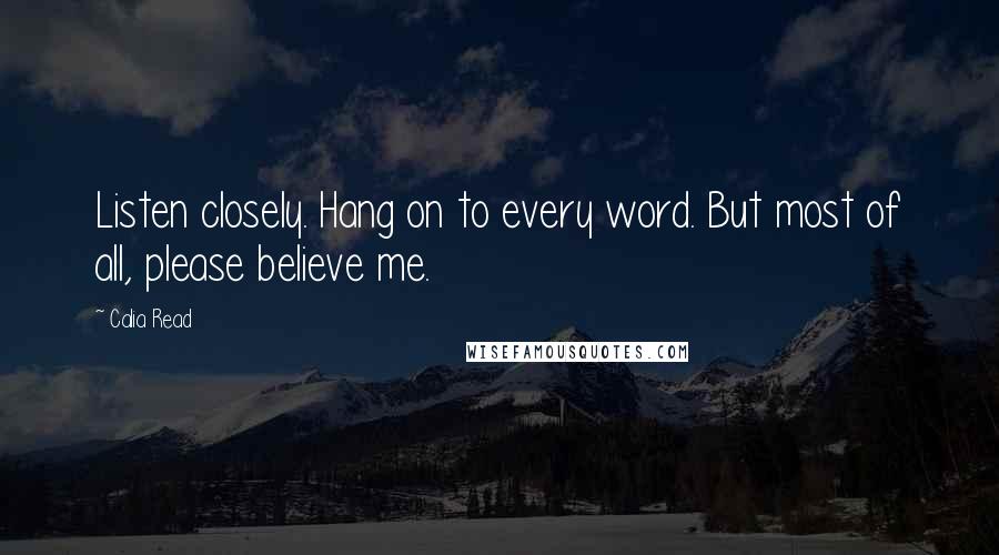 Calia Read Quotes: Listen closely. Hang on to every word. But most of all, please believe me.