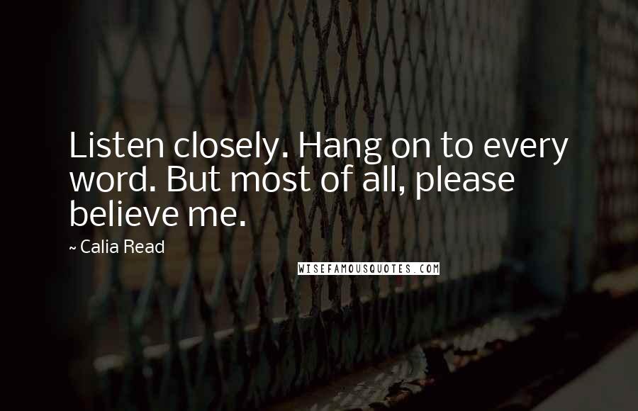 Calia Read Quotes: Listen closely. Hang on to every word. But most of all, please believe me.