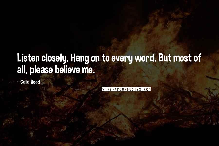 Calia Read Quotes: Listen closely. Hang on to every word. But most of all, please believe me.